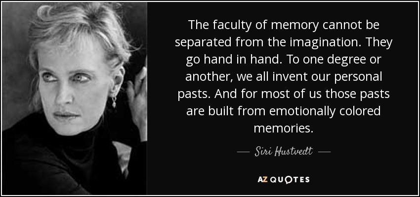 The faculty of memory cannot be separated from the imagination. They go hand in hand. To one degree or another, we all invent our personal pasts. And for most of us those pasts are built from emotionally colored memories. - Siri Hustvedt