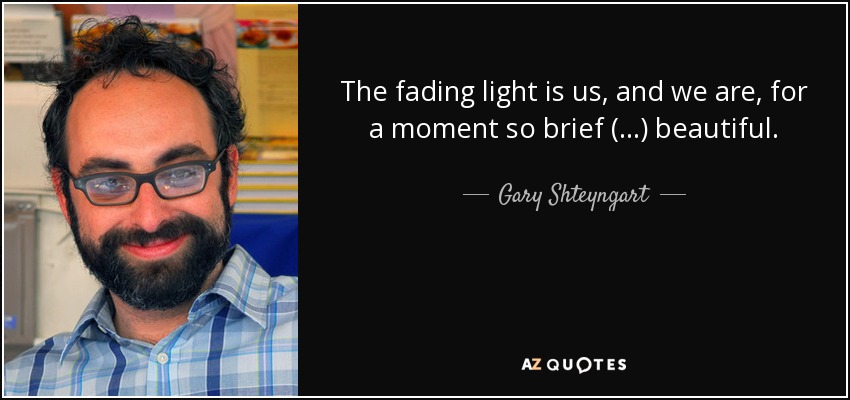 The fading light is us, and we are, for a moment so brief (...) beautiful. - Gary Shteyngart