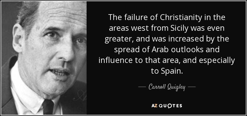 The failure of Christianity in the areas west from Sicily was even greater, and was increased by the spread of Arab outlooks and influence to that area, and especially to Spain. - Carroll Quigley