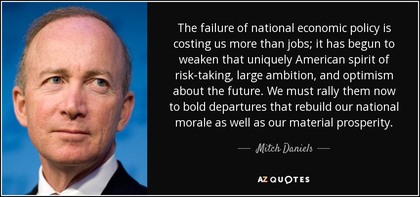 The failure of national economic policy is costing us more than jobs; it has begun to weaken that uniquely American spirit of risk-taking, large ambition, and optimism about the future. We must rally them now to bold departures that rebuild our national morale as well as our material prosperity. - Mitch Daniels