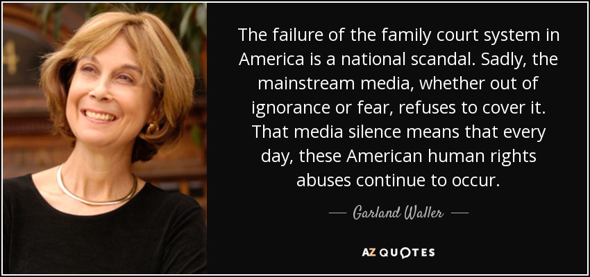 The failure of the family court system in America is a national scandal. Sadly, the mainstream media, whether out of ignorance or fear, refuses to cover it. That media silence means that every day, these American human rights abuses continue to occur. - Garland Waller