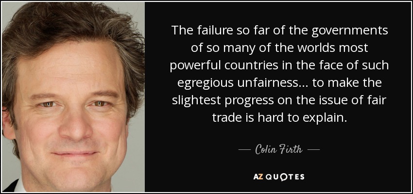 The failure so far of the governments of so many of the worlds most powerful countries in the face of such egregious unfairness ... to make the slightest progress on the issue of fair trade is hard to explain. - Colin Firth