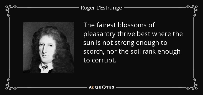 The fairest blossoms of pleasantry thrive best where the sun is not strong enough to scorch, nor the soil rank enough to corrupt. - Roger L'Estrange