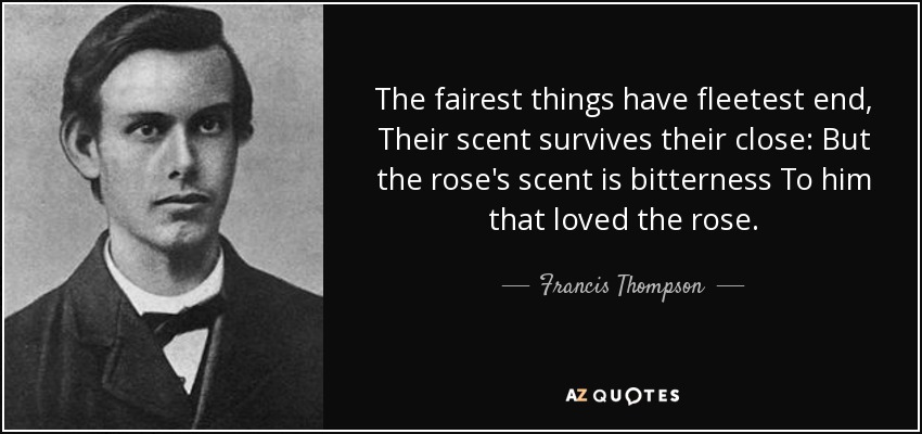 The fairest things have fleetest end, Their scent survives their close: But the rose's scent is bitterness To him that loved the rose. - Francis Thompson