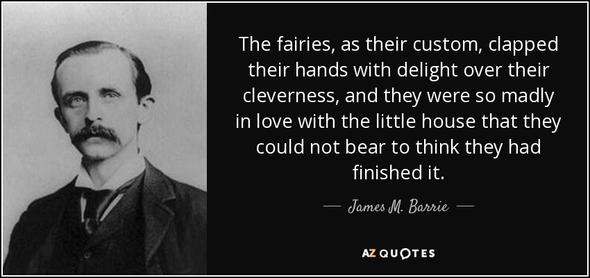 The fairies, as their custom, clapped their hands with delight over their cleverness, and they were so madly in love with the little house that they could not bear to think they had finished it. - James M. Barrie