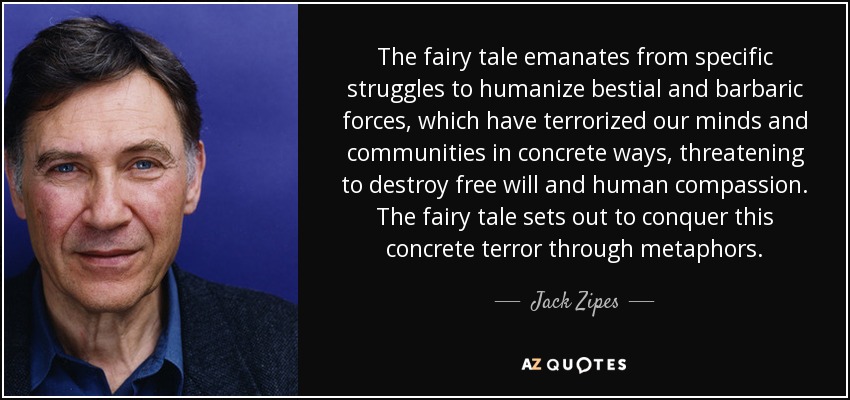 The fairy tale emanates from specific struggles to humanize bestial and barbaric forces, which have terrorized our minds and communities in concrete ways, threatening to destroy free will and human compassion. The fairy tale sets out to conquer this concrete terror through metaphors. - Jack Zipes