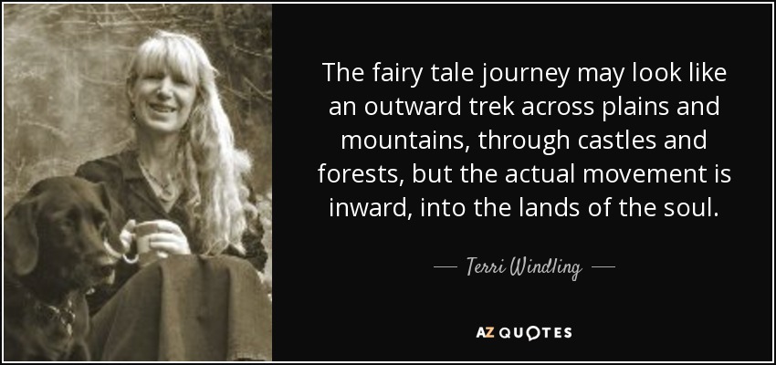 The fairy tale journey may look like an outward trek across plains and mountains, through castles and forests, but the actual movement is inward, into the lands of the soul. - Terri Windling