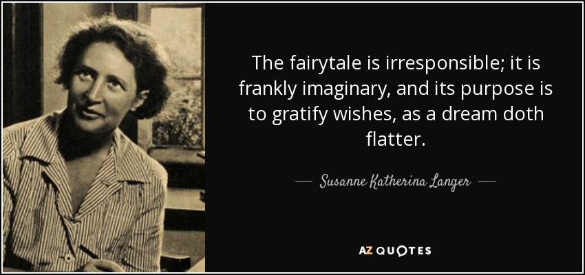 The fairytale is irresponsible; it is frankly imaginary, and its purpose is to gratify wishes, as a dream doth flatter. - Susanne Katherina Langer