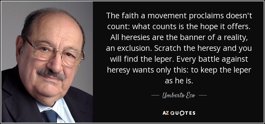 The faith a movement proclaims doesn't count: what counts is the hope it offers. All heresies are the banner of a reality, an exclusion. Scratch the heresy and you will find the leper. Every battle against heresy wants only this: to keep the leper as he is. - Umberto Eco