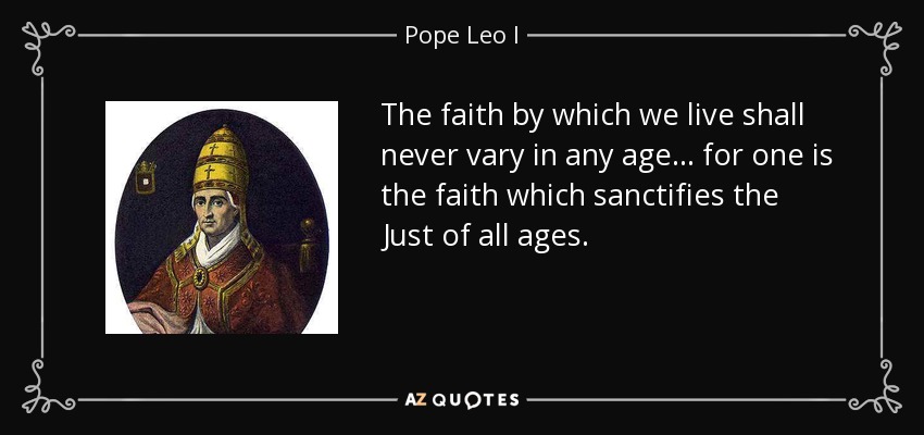 The faith by which we live shall never vary in any age . . . for one is the faith which sanctifies the Just of all ages. - Pope Leo I