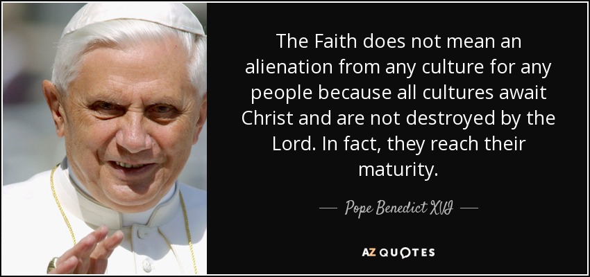 The Faith does not mean an alienation from any culture for any people because all cultures await Christ and are not destroyed by the Lord. In fact, they reach their maturity. - Pope Benedict XVI