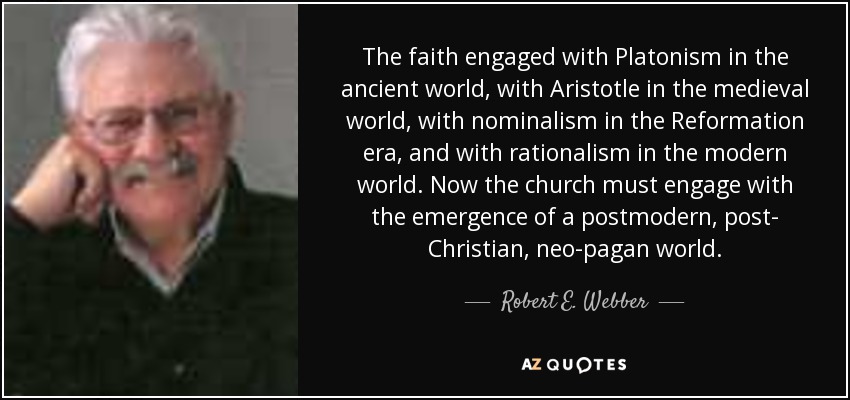 The faith engaged with Platonism in the ancient world, with Aristotle in the medieval world, with nominalism in the Reformation era, and with rationalism in the modern world. Now the church must engage with the emergence of a postmodern, post- Christian, neo-pagan world. - Robert E. Webber