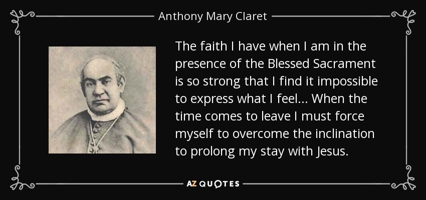 The faith I have when I am in the presence of the Blessed Sacrament is so strong that I find it impossible to express what I feel... When the time comes to leave I must force myself to overcome the inclination to prolong my stay with Jesus. - Anthony Mary Claret