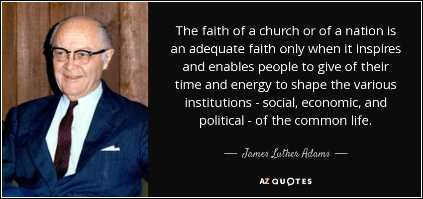 The faith of a church or of a nation is an adequate faith only when it inspires and enables people to give of their time and energy to shape the various institutions - social, economic, and political - of the common life. - James Luther Adams