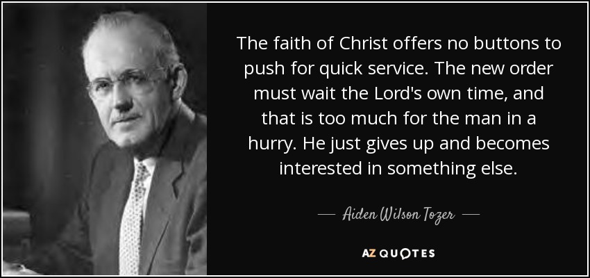 The faith of Christ offers no buttons to push for quick service. The new order must wait the Lord's own time, and that is too much for the man in a hurry. He just gives up and becomes interested in something else. - Aiden Wilson Tozer