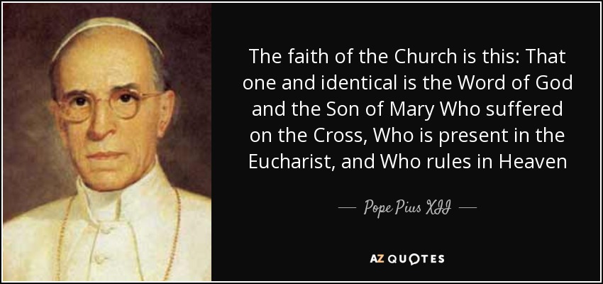 The faith of the Church is this: That one and identical is the Word of God and the Son of Mary Who suffered on the Cross, Who is present in the Eucharist, and Who rules in Heaven - Pope Pius XII