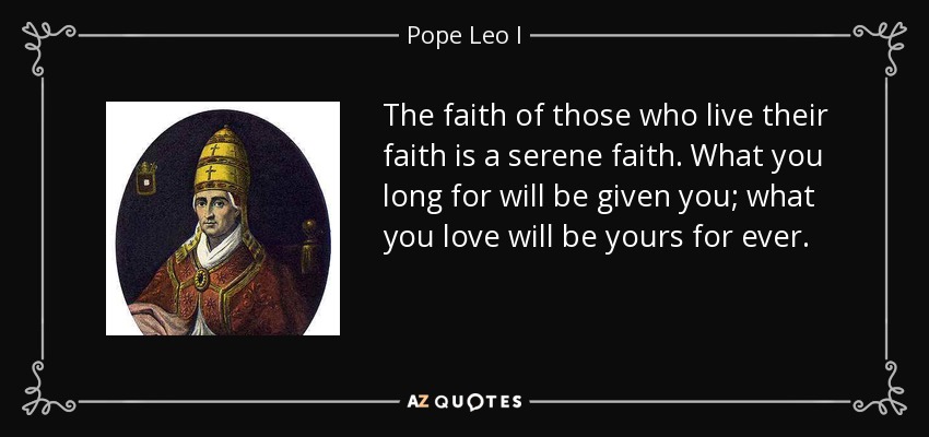 The faith of those who live their faith is a serene faith. What you long for will be given you; what you love will be yours for ever. - Pope Leo I