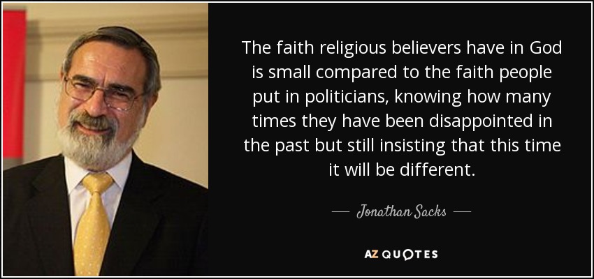 The faith religious believers have in God is small compared to the faith people put in politicians, knowing how many times they have been disappointed in the past but still insisting that this time it will be different. - Jonathan Sacks