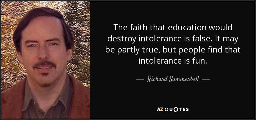 The faith that education would destroy intolerance is false. It may be partly true, but people find that intolerance is fun. - Richard Summerbell