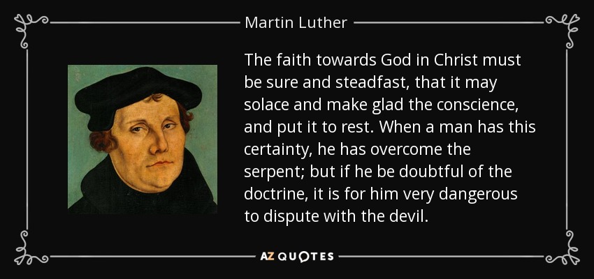 The faith towards God in Christ must be sure and steadfast, that it may solace and make glad the conscience, and put it to rest. When a man has this certainty, he has overcome the serpent; but if he be doubtful of the doctrine, it is for him very dangerous to dispute with the devil. - Martin Luther