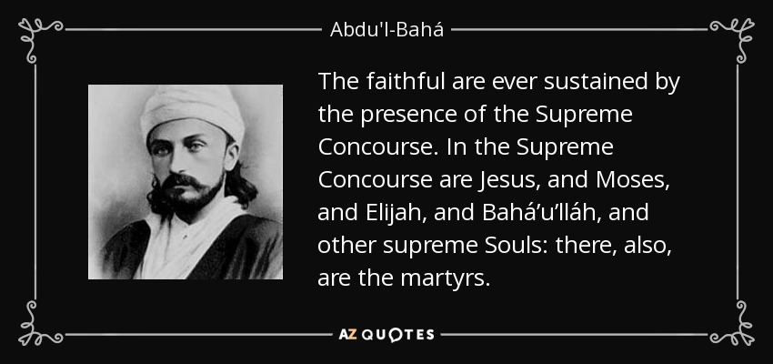 The faithful are ever sustained by the presence of the Supreme Concourse. In the Supreme Concourse are Jesus, and Moses, and Elijah, and Bahá’u’lláh, and other supreme Souls: there, also, are the martyrs. - Abdu'l-Bahá
