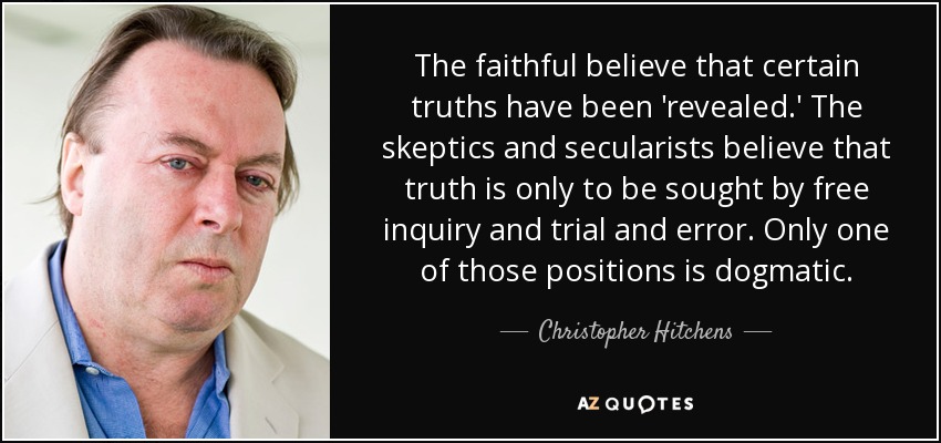 The faithful believe that certain truths have been 'revealed.' The skeptics and secularists believe that truth is only to be sought by free inquiry and trial and error. Only one of those positions is dogmatic. - Christopher Hitchens