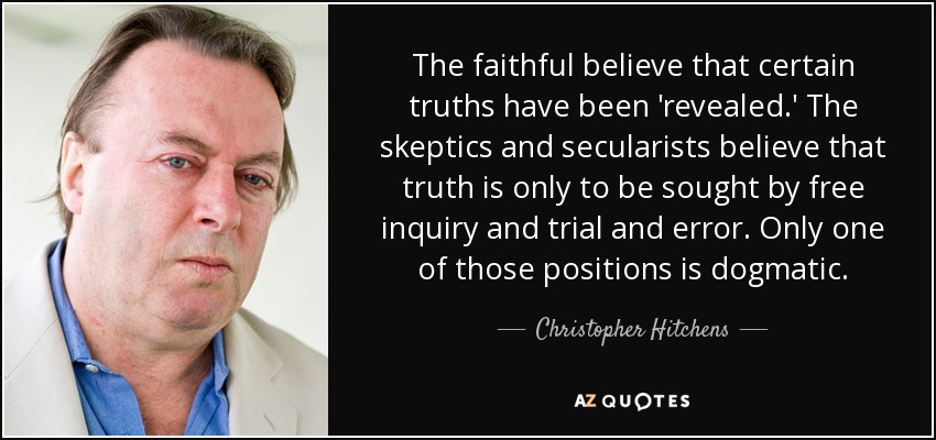 The faithful believe that certain truths have been 'revealed.' The skeptics and secularists believe that truth is only to be sought by free inquiry and trial and error. Only one of those positions is dogmatic. - Christopher Hitchens