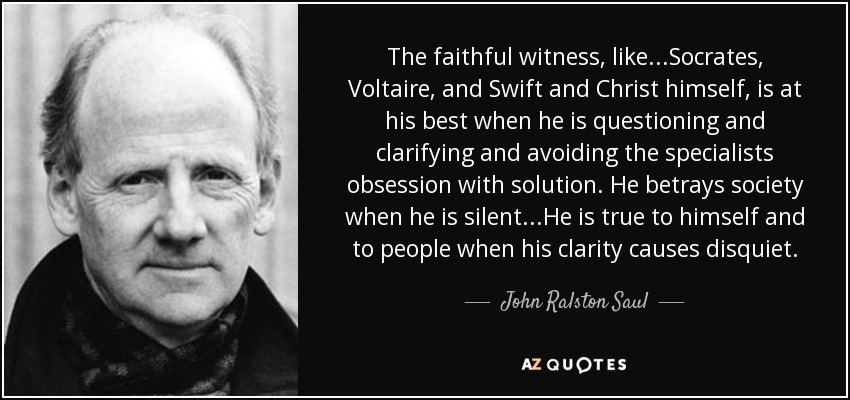 The faithful witness, like...Socrates, Voltaire, and Swift and Christ himself, is at his best when he is questioning and clarifying and avoiding the specialists obsession with solution. He betrays society when he is silent...He is true to himself and to people when his clarity causes disquiet. - John Ralston Saul