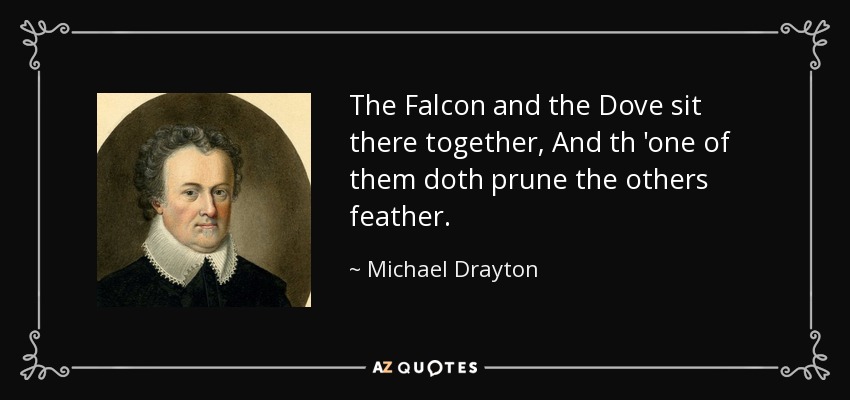 The Falcon and the Dove sit there together, And th 'one of them doth prune the others feather. - Michael Drayton