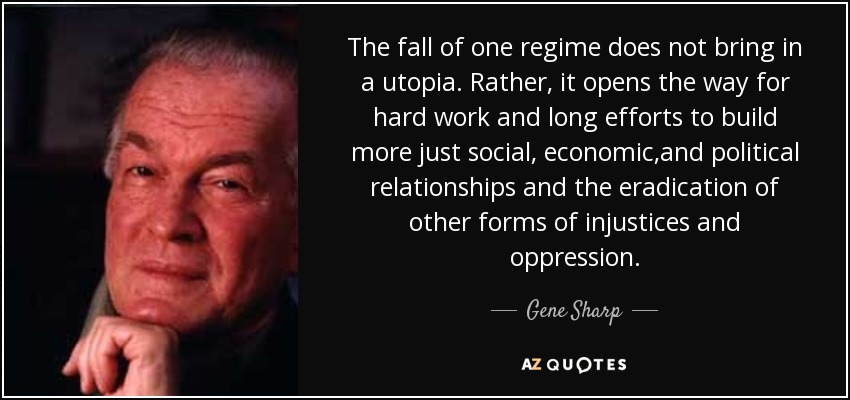 The fall of one regime does not bring in a utopia. Rather, it opens the way for hard work and long efforts to build more just social, economic,and political relationships and the eradication of other forms of injustices and oppression. - Gene Sharp