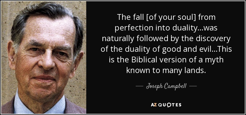 The fall [of your soul] from perfection into duality...was naturally followed by the discovery of the duality of good and evil...This is the Biblical version of a myth known to many lands. - Joseph Campbell