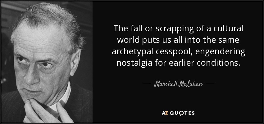 The fall or scrapping of a cultural world puts us all into the same archetypal cesspool, engendering nostalgia for earlier conditions. - Marshall McLuhan