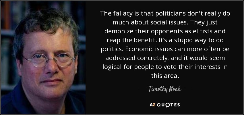 The fallacy is that politicians don't really do much about social issues. They just demonize their opponents as elitists and reap the benefit. It's a stupid way to do politics. Economic issues can more often be addressed concretely, and it would seem logical for people to vote their interests in this area. - Timothy Noah