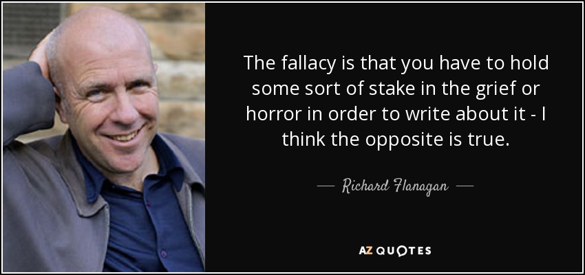 The fallacy is that you have to hold some sort of stake in the grief or horror in order to write about it - I think the opposite is true. - Richard Flanagan