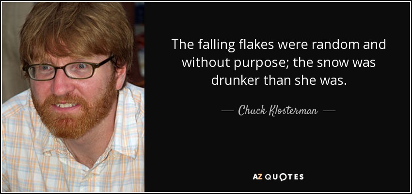 The falling flakes were random and without purpose; the snow was drunker than she was. - Chuck Klosterman