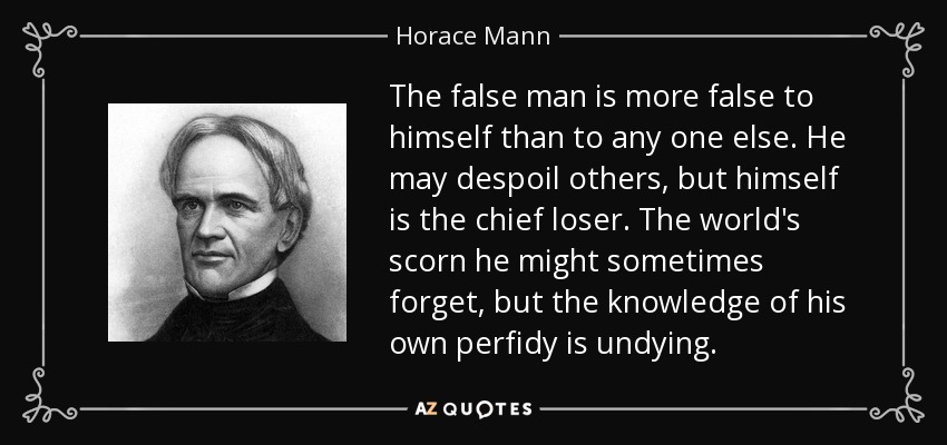 The false man is more false to himself than to any one else. He may despoil others, but himself is the chief loser. The world's scorn he might sometimes forget, but the knowledge of his own perfidy is undying. - Horace Mann