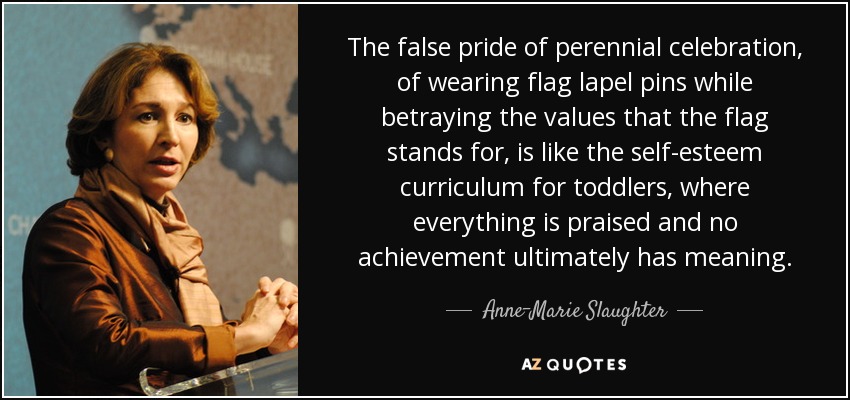 The false pride of perennial celebration, of wearing flag lapel pins while betraying the values that the flag stands for, is like the self-esteem curriculum for toddlers, where everything is praised and no achievement ultimately has meaning. - Anne-Marie Slaughter