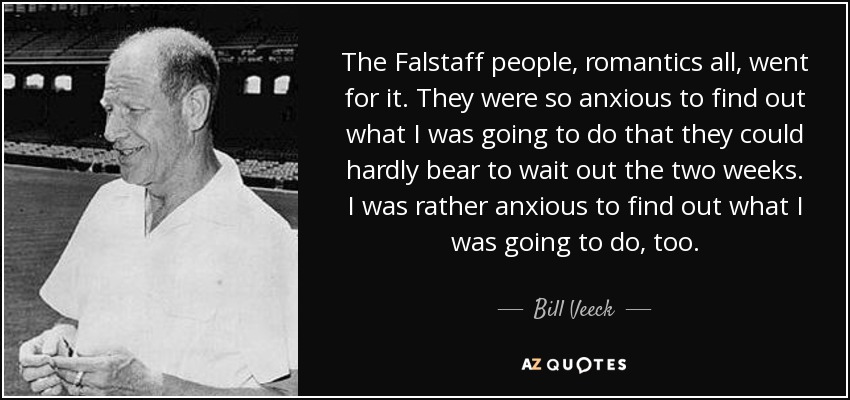 The Falstaff people, romantics all, went for it. They were so anxious to find out what I was going to do that they could hardly bear to wait out the two weeks. I was rather anxious to find out what I was going to do, too. - Bill Veeck