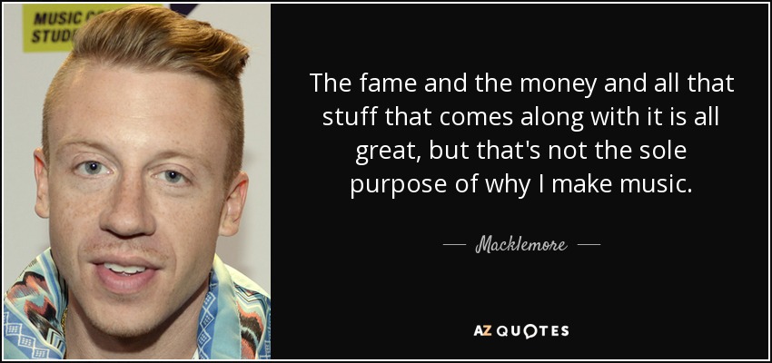 The fame and the money and all that stuff that comes along with it is all great, but that's not the sole purpose of why I make music. - Macklemore