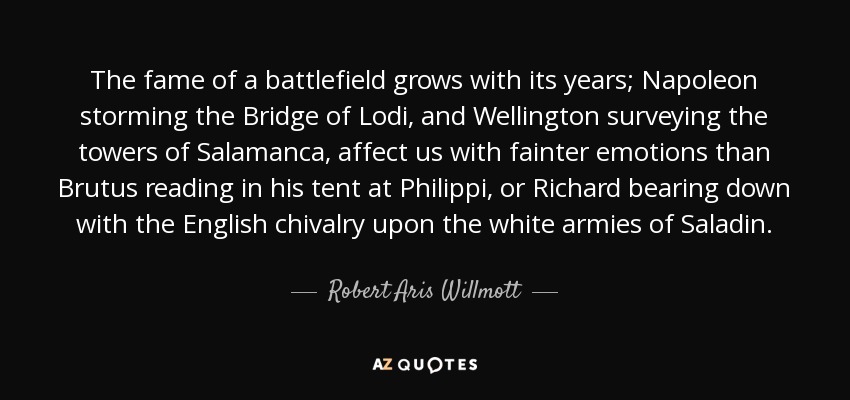 The fame of a battlefield grows with its years; Napoleon storming the Bridge of Lodi, and Wellington surveying the towers of Salamanca, affect us with fainter emotions than Brutus reading in his tent at Philippi, or Richard bearing down with the English chivalry upon the white armies of Saladin. - Robert Aris Willmott