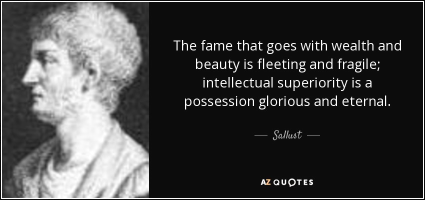 The fame that goes with wealth and beauty is fleeting and fragile; intellectual superiority is a possession glorious and eternal. - Sallust