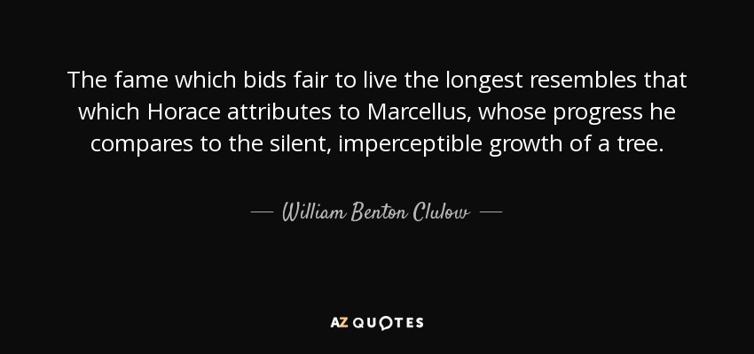 The fame which bids fair to live the longest resembles that which Horace attributes to Marcellus, whose progress he compares to the silent, imperceptible growth of a tree. - William Benton Clulow