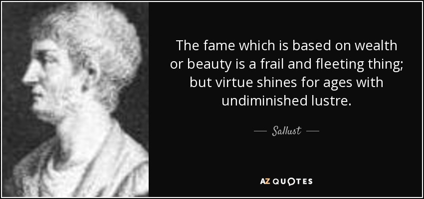 The fame which is based on wealth or beauty is a frail and fleeting thing; but virtue shines for ages with undiminished lustre. - Sallust