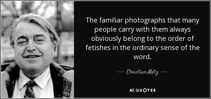 The familiar photographs that many people carry with them always obviously belong to the order of fetishes in the ordinary sense of the word. - Christian Metz