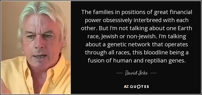 The families in positions of great financial power obsessively interbreed with each other. But I'm not talking about one Earth race, Jewish or non-Jewish. I'm talking about a genetic network that operates through all races, this bloodline being a fusion of human and reptilian genes. - David Icke