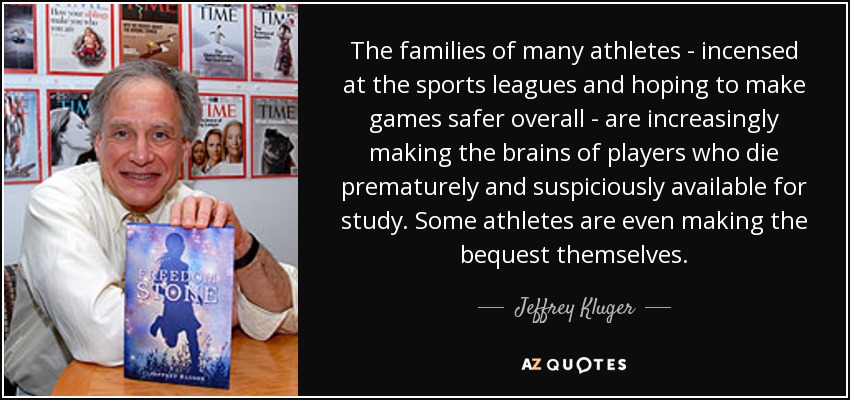 The families of many athletes - incensed at the sports leagues and hoping to make games safer overall - are increasingly making the brains of players who die prematurely and suspiciously available for study. Some athletes are even making the bequest themselves. - Jeffrey Kluger