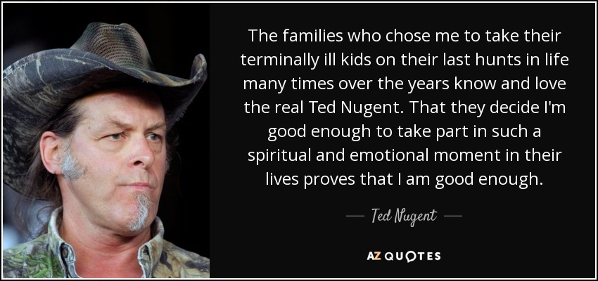 The families who chose me to take their terminally ill kids on their last hunts in life many times over the years know and love the real Ted Nugent. That they decide I'm good enough to take part in such a spiritual and emotional moment in their lives proves that I am good enough. - Ted Nugent