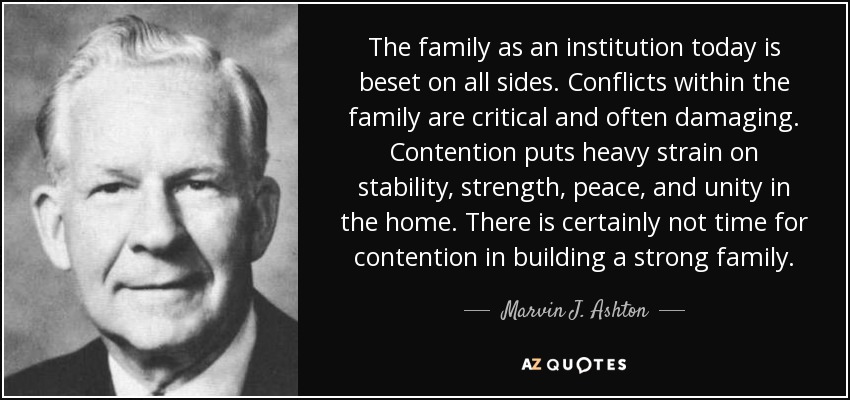 The family as an institution today is beset on all sides. Conflicts within the family are critical and often damaging. Contention puts heavy strain on stability, strength, peace, and unity in the home. There is certainly not time for contention in building a strong family. - Marvin J. Ashton