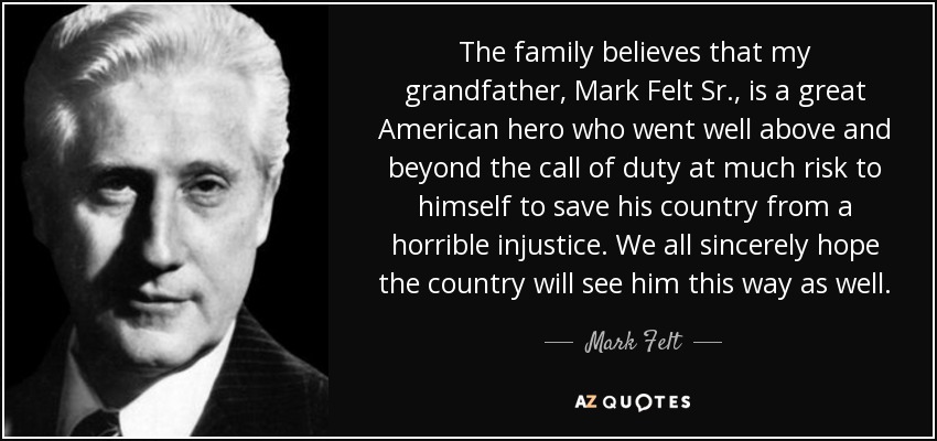 The family believes that my grandfather, Mark Felt Sr., is a great American hero who went well above and beyond the call of duty at much risk to himself to save his country from a horrible injustice. We all sincerely hope the country will see him this way as well. - Mark Felt