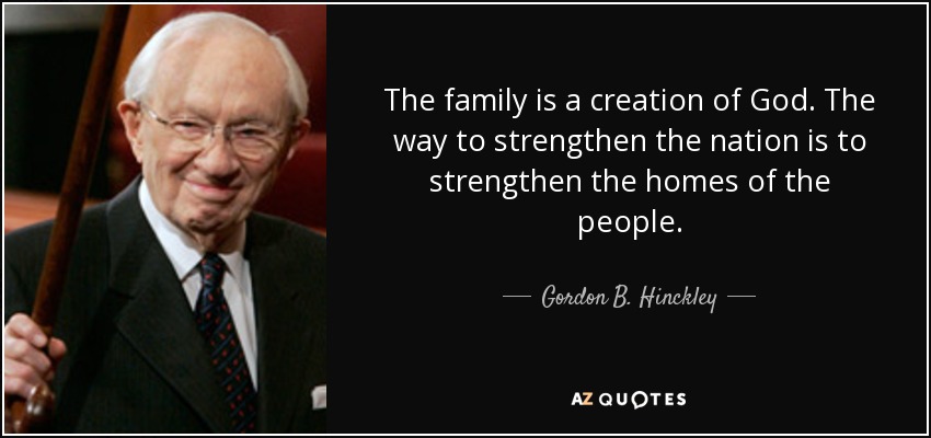 The family is a creation of God. The way to strengthen the nation is to strengthen the homes of the people. - Gordon B. Hinckley